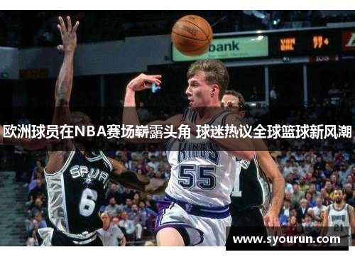 欧洲球员在NBA赛场崭露头角 球迷热议全球篮球新风潮